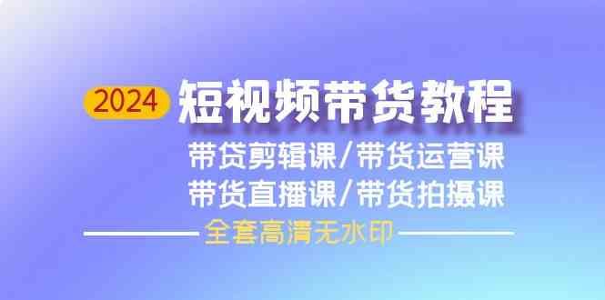 2024短视频带货视频教程 剪辑课+运营课+直播课+拍摄课全套